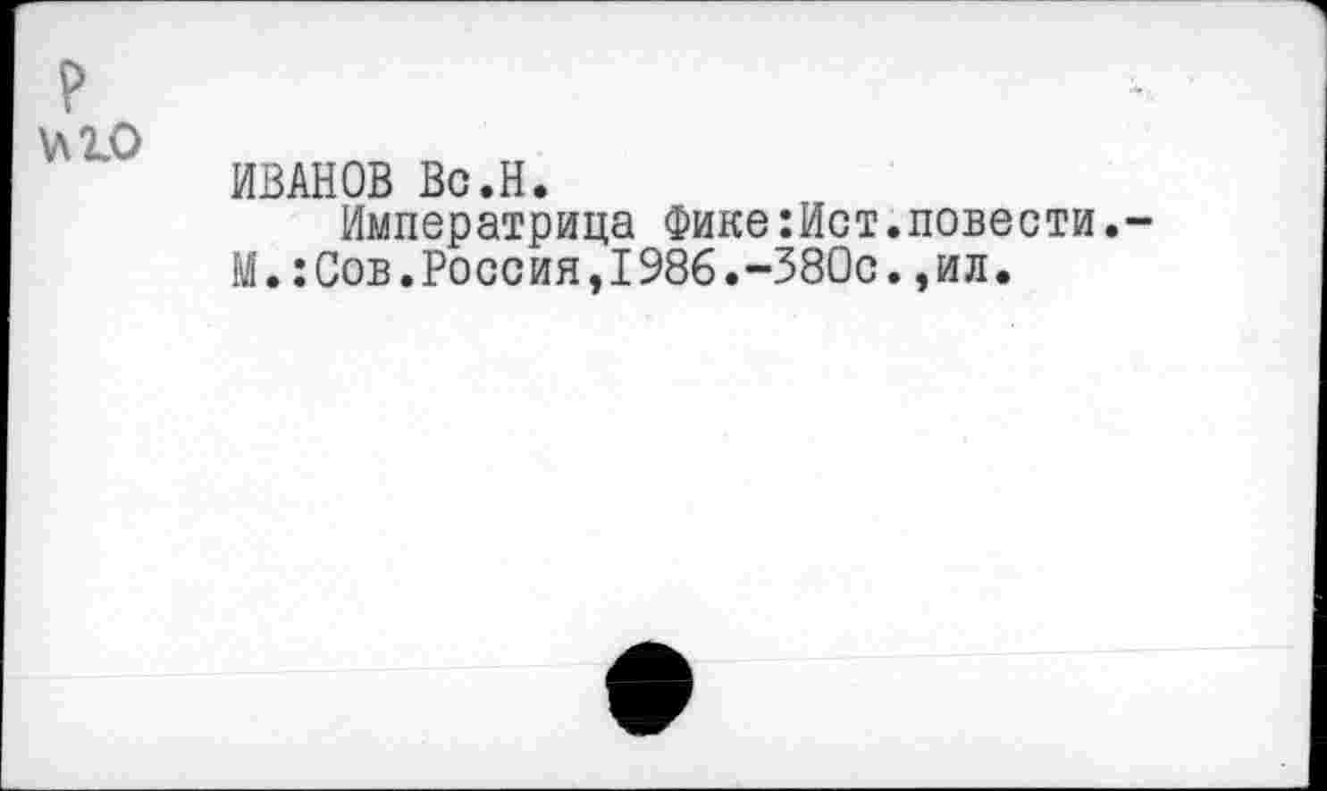 ﻿?
№0
ИВАНОВ Вс.Н.
Императрица Фике:Ист.повести.~ М.:Сов.Россия,1986.-380с.,ил.